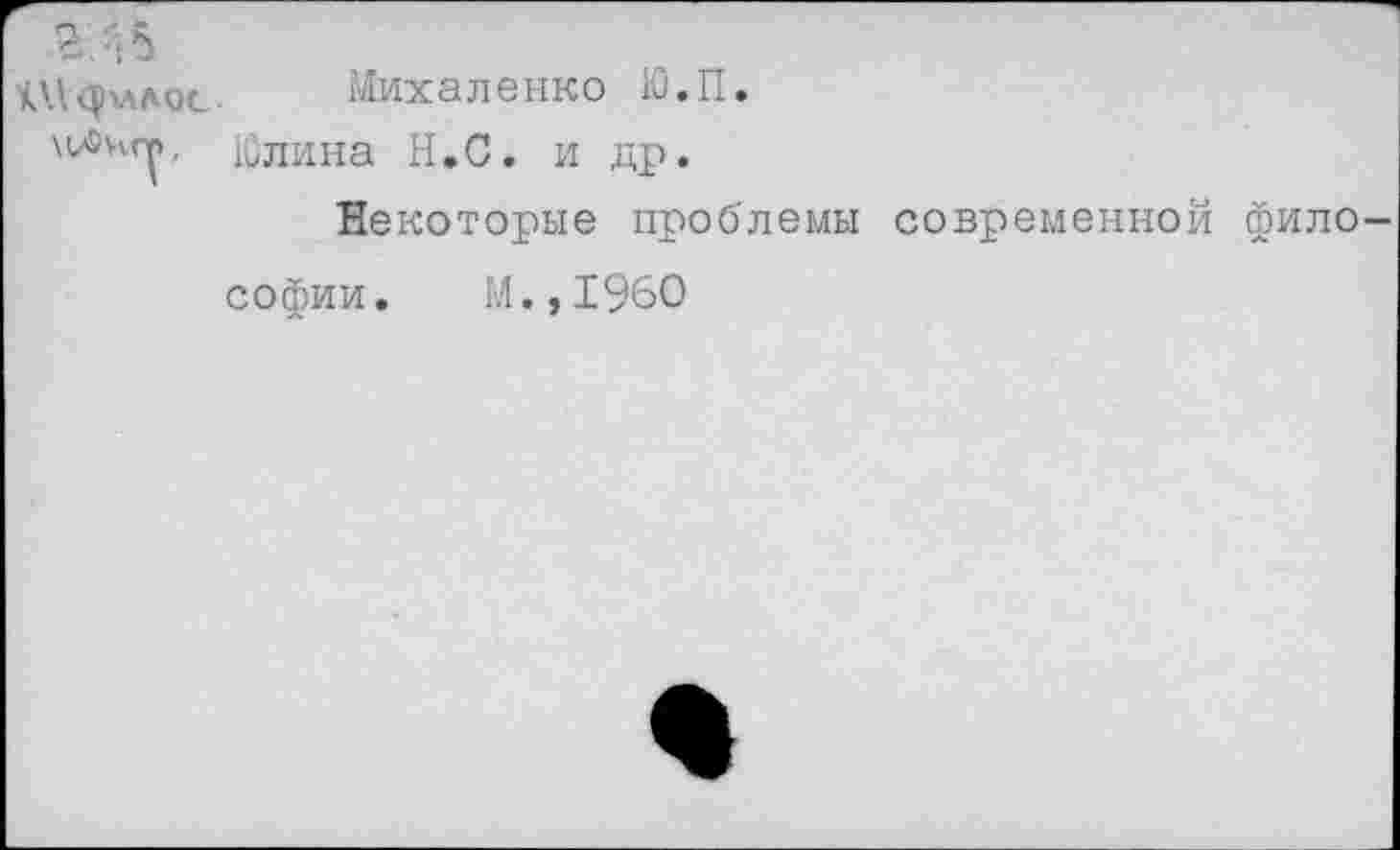 ﻿г. 4 5
и'.фллос Михаленко Ю.П.
Юлина Н.С. и др.
Некоторые проблемы современной фило-
софии. М.,1960